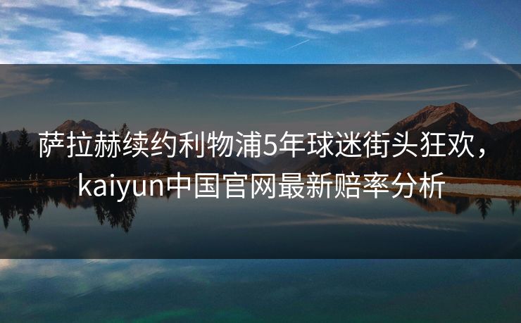 萨拉赫续约利物浦5年球迷街头狂欢，kaiyun中国官网最新赔率分析