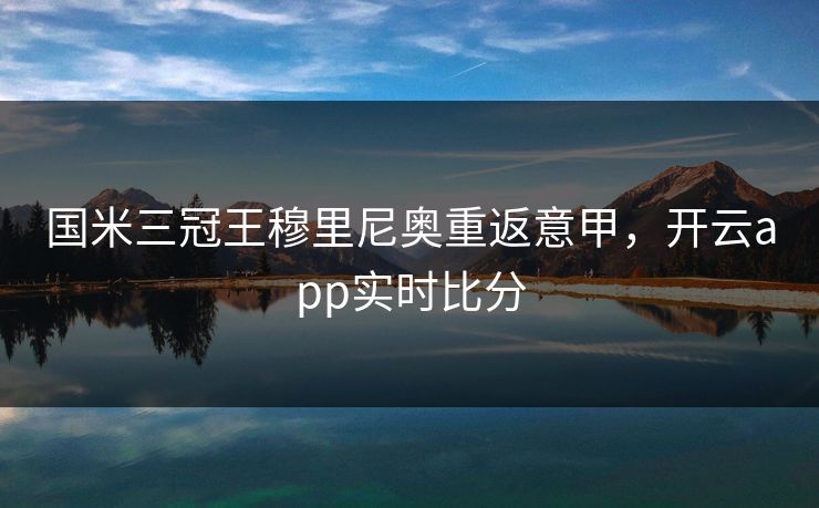 国米三冠王穆里尼奥重返意甲,开云app实时比分 国米三冠王穆里尼奥重返意甲,开云app实时比分