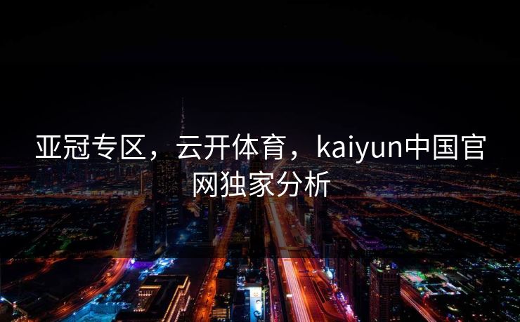 亚冠专区，云开体育，kaiyun中国官网独家分析