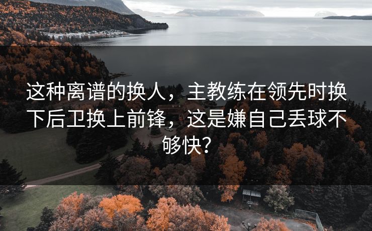 这种离谱的换人，主教练在领先时换下后卫换上前锋，这是嫌自己丢球不够快？