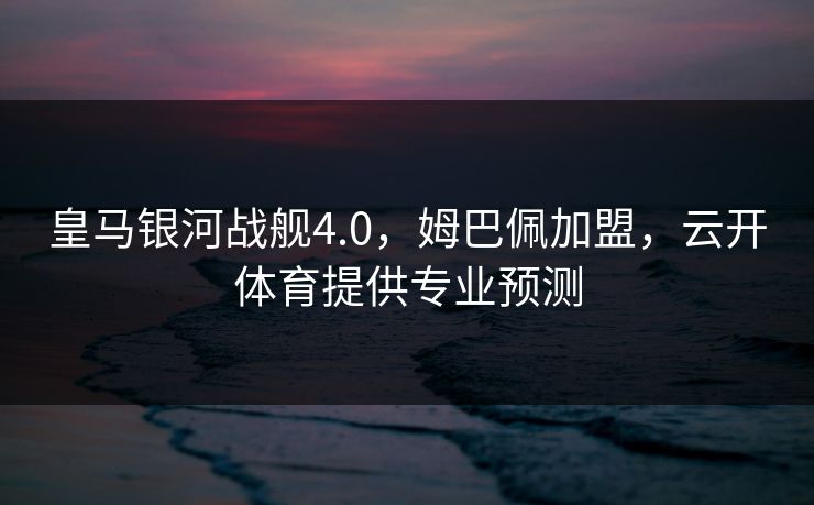 皇马银河战舰4.0，姆巴佩加盟，云开体育提供专业预测