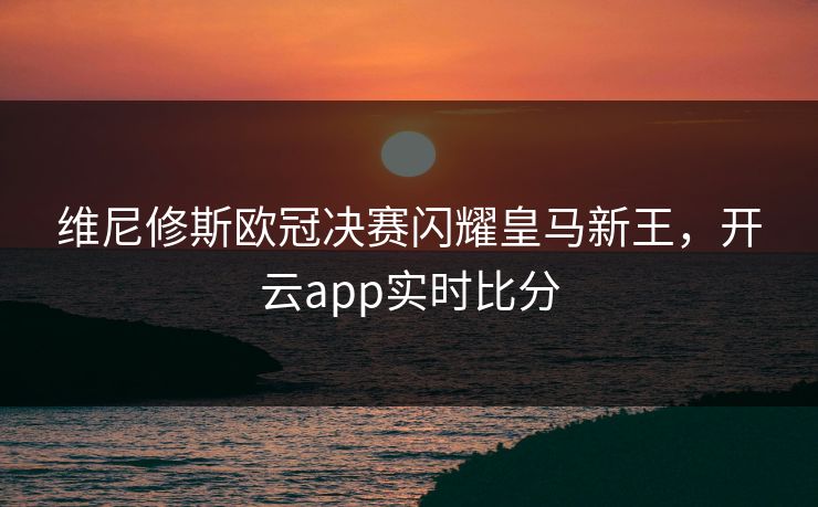 维尼修斯欧冠决赛闪耀皇马新王，开云app实时比分