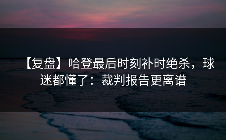 【复盘】哈登最后时刻补时绝杀，球迷都懂了：裁判报告更离谱