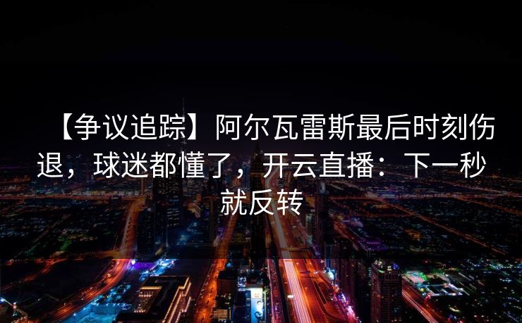 【争议追踪】阿尔瓦雷斯最后时刻伤退，球迷都懂了，开云直播：下一秒就反转